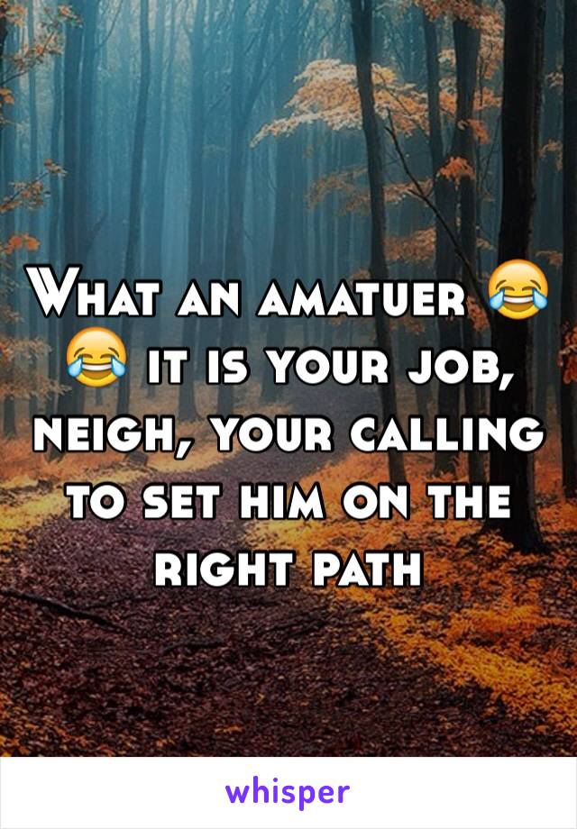 What an amatuer 😂😂 it is your job, neigh, your calling to set him on the right path