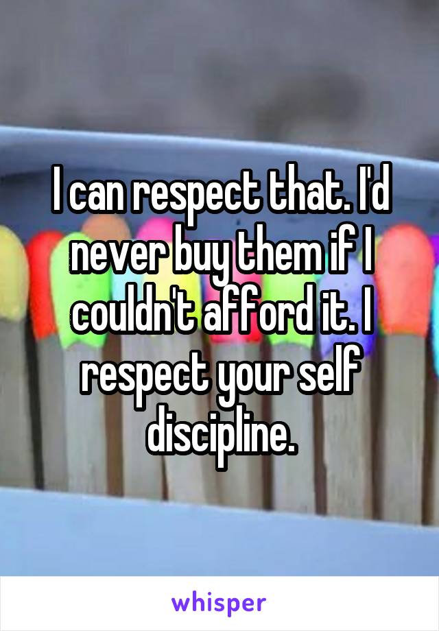 I can respect that. I'd never buy them if I couldn't afford it. I respect your self discipline.