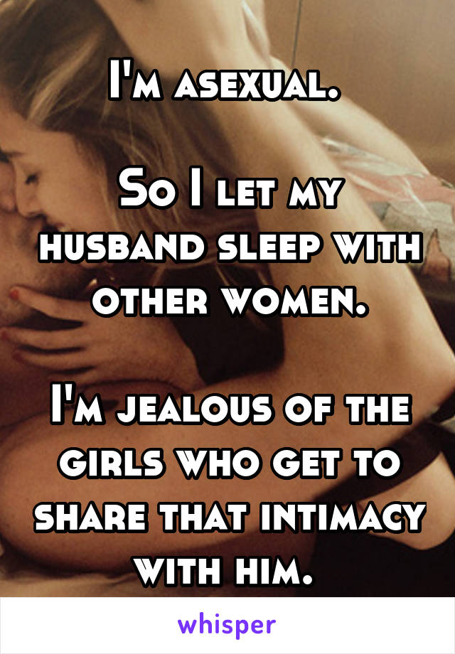 I'm asexual. 

So I let my husband sleep with other women.

I'm jealous of the girls who get to share that intimacy with him. 