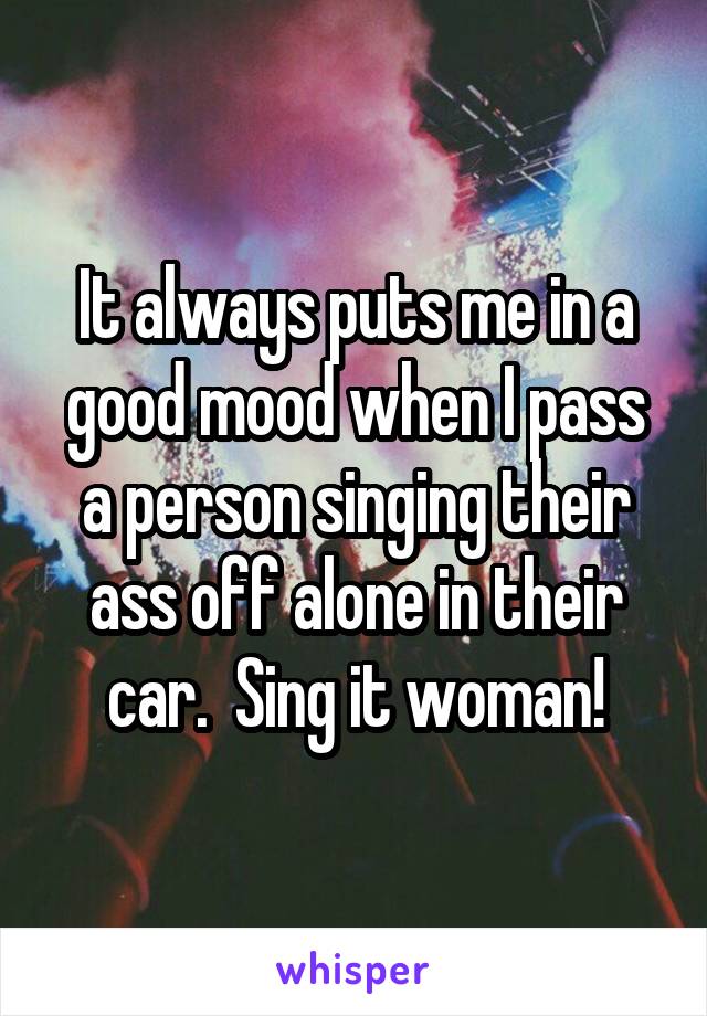 It always puts me in a good mood when I pass a person singing their ass off alone in their car.  Sing it woman!