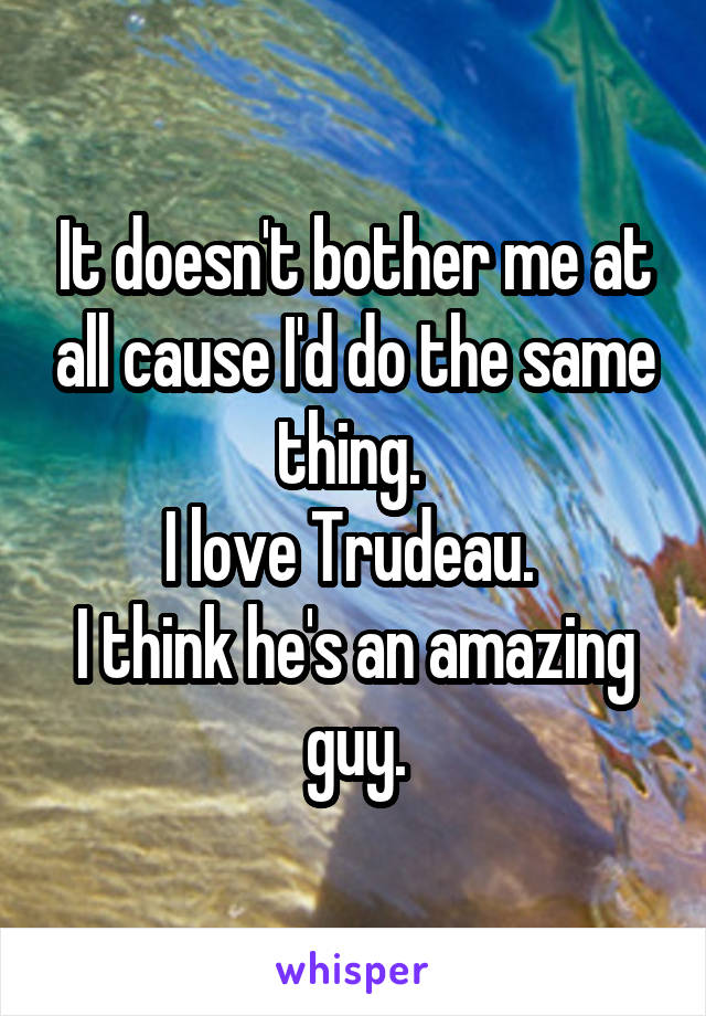 It doesn't bother me at all cause I'd do the same thing. 
I love Trudeau. 
I think he's an amazing guy.