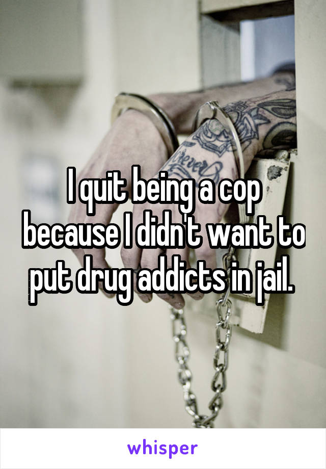 I quit being a cop because I didn't want to put drug addicts in jail. 