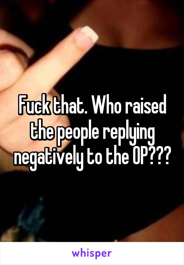 Fuck that. Who raised the people replying negatively to the OP???