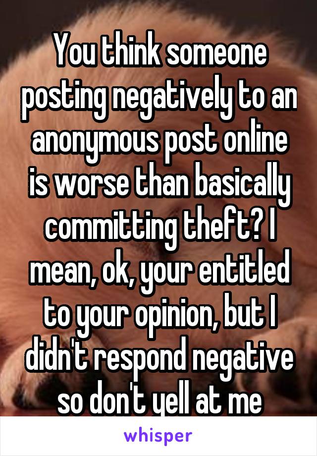 You think someone posting negatively to an anonymous post online is worse than basically committing theft? I mean, ok, your entitled to your opinion, but I didn't respond negative so don't yell at me