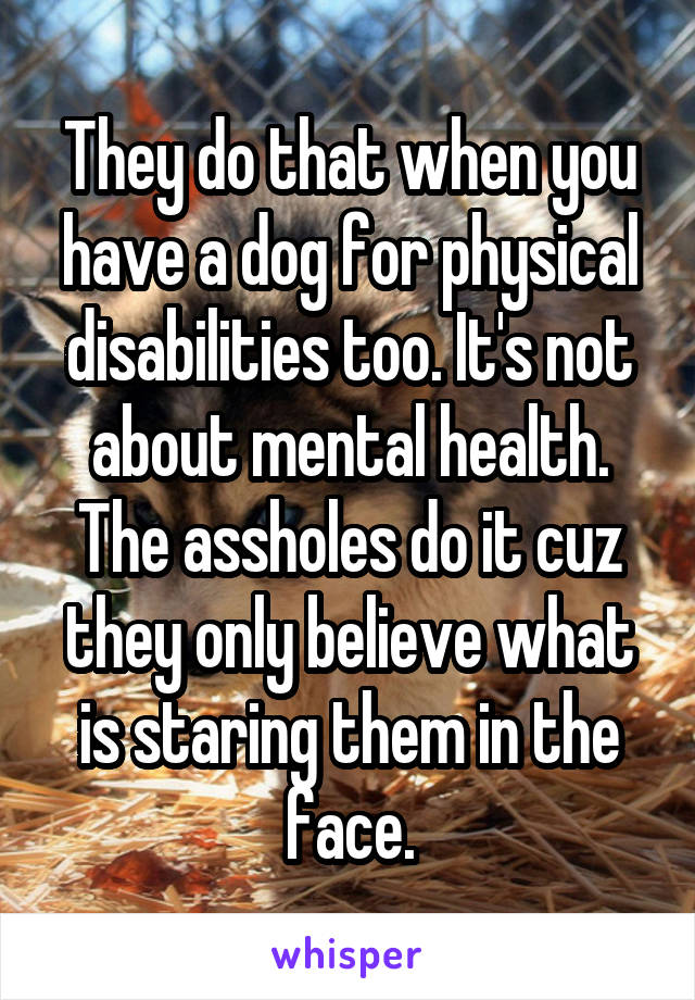 They do that when you have a dog for physical disabilities too. It's not about mental health. The assholes do it cuz they only believe what is staring them in the face.