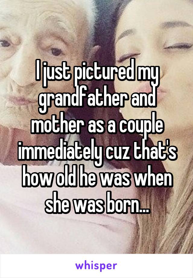 I just pictured my grandfather and mother as a couple immediately cuz that's how old he was when she was born...