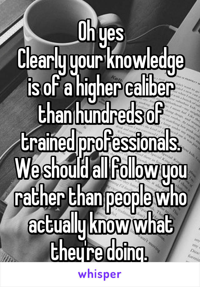 Oh yes
Clearly your knowledge is of a higher caliber than hundreds of trained professionals. We should all follow you rather than people who actually know what they're doing. 
