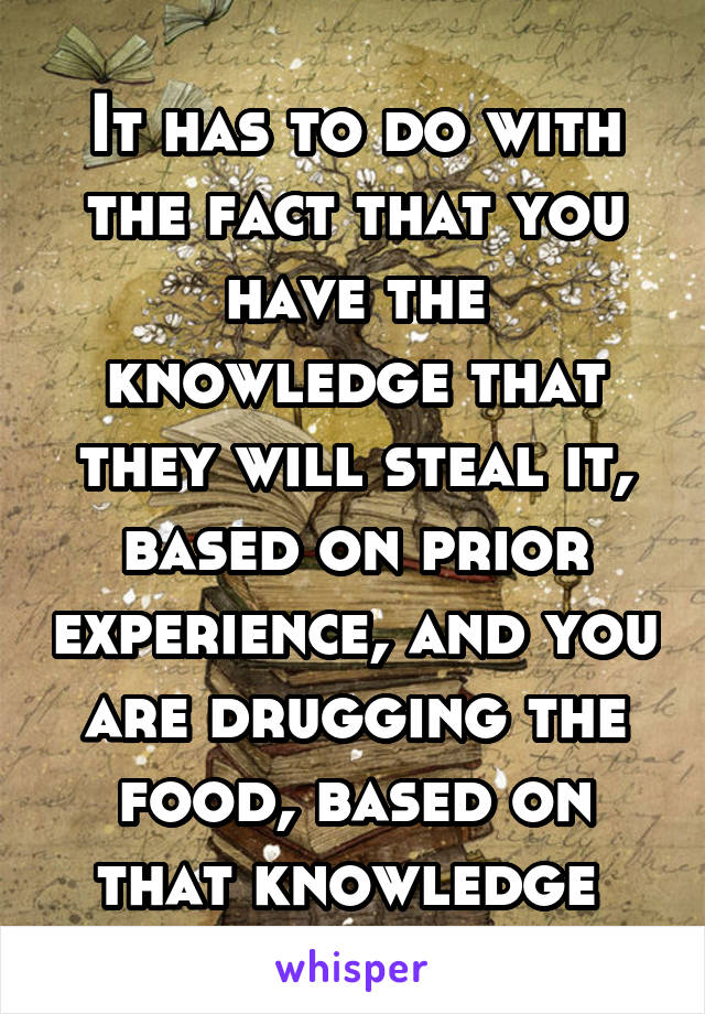 It has to do with the fact that you have the knowledge that they will steal it, based on prior experience, and you are drugging the food, based on that knowledge 