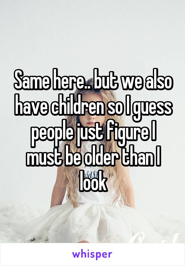 Same here.. but we also have children so I guess people just figure I must be older than I look