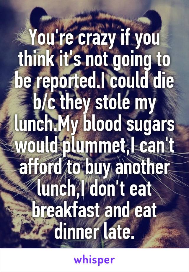 You're crazy if you think it's not going to be reported.I could die b/c they stole my lunch.My blood sugars would plummet,I can't afford to buy another lunch,I don't eat breakfast and eat dinner late.