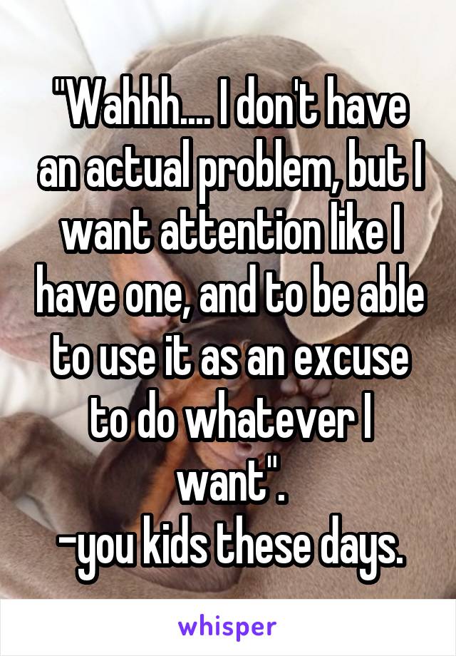 "Wahhh.... I don't have an actual problem, but I want attention like I have one, and to be able to use it as an excuse to do whatever I want".
-you kids these days.
