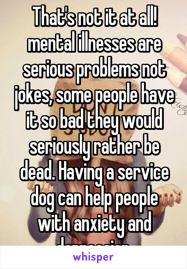 That's not it at all! mental illnesses are serious problems not jokes, some people have it so bad they would seriously rather be dead. Having a service dog can help people with anxiety and depression 