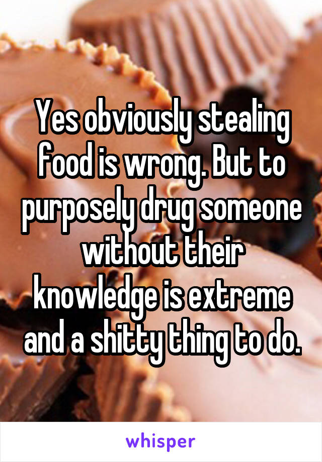 Yes obviously stealing food is wrong. But to purposely drug someone without their knowledge is extreme and a shitty thing to do.