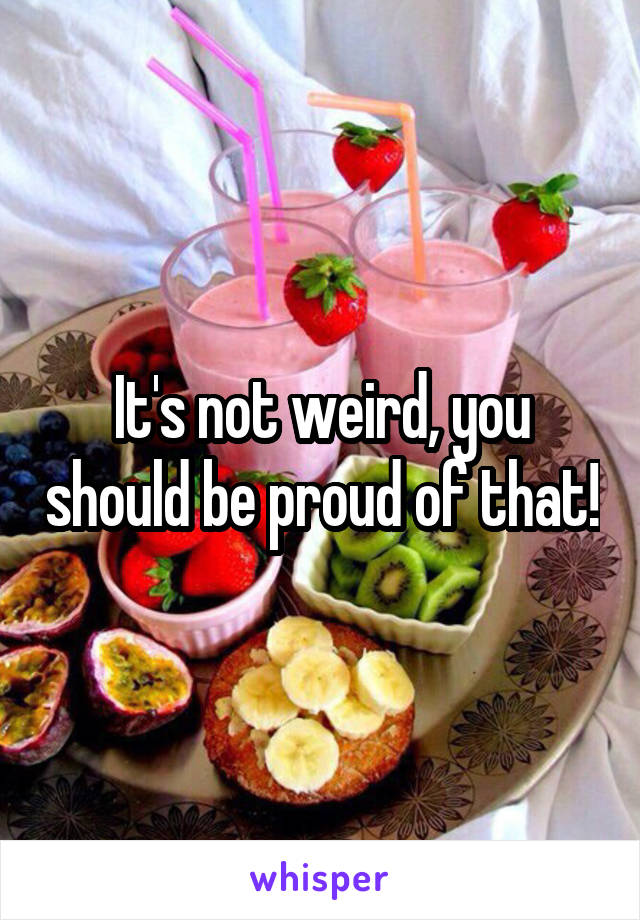 It's not weird, you should be proud of that!
