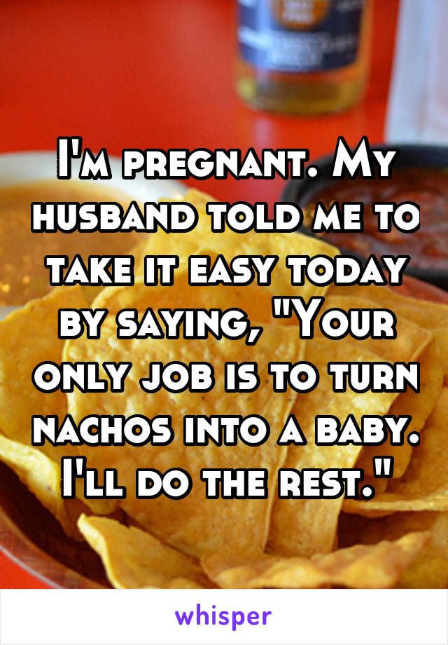 I'm pregnant. My husband told me to take it easy today by saying, "Your only job is to turn nachos into a baby. I'll do the rest."