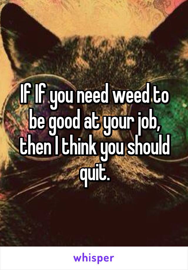If If you need weed to be good at your job, then I think you should quit.
