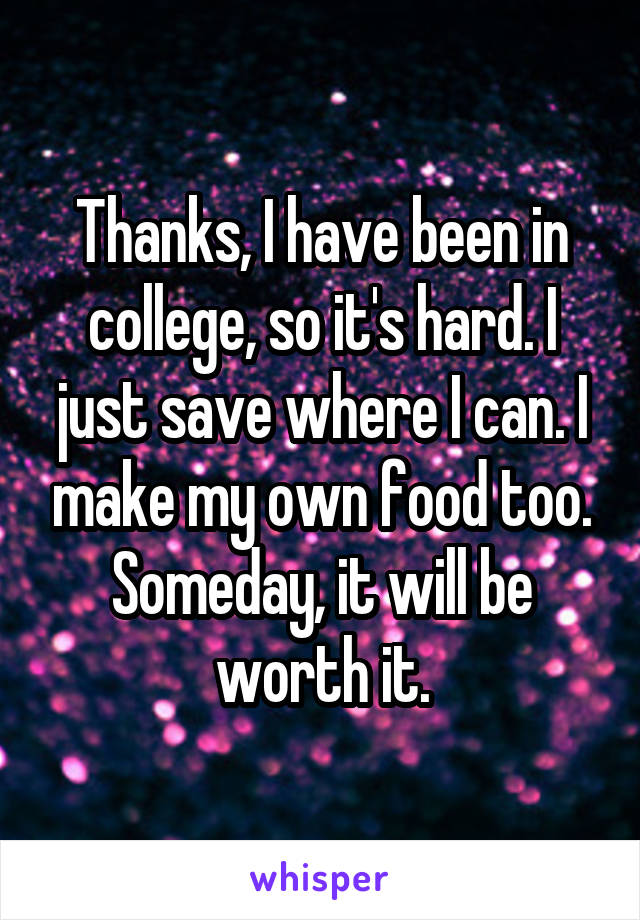 Thanks, I have been in college, so it's hard. I just save where I can. I make my own food too. Someday, it will be worth it.