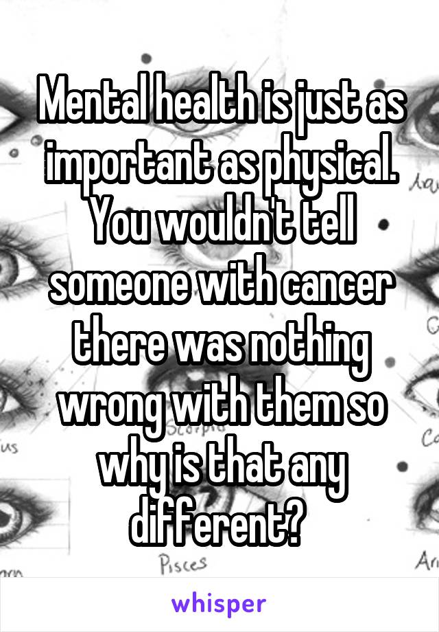 Mental health is just as important as physical. You wouldn't tell someone with cancer there was nothing wrong with them so why is that any different? 