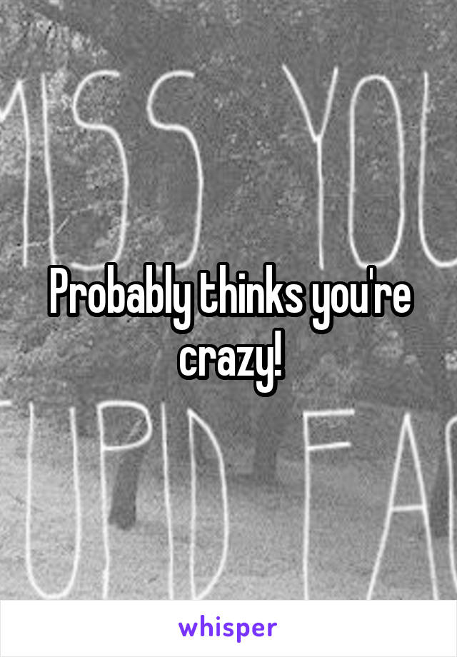 Probably thinks you're crazy!
