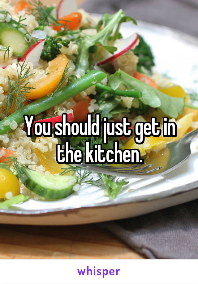 You should just get in the kitchen.