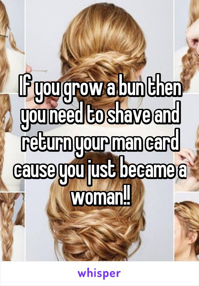 If you grow a bun then you need to shave and return your man card cause you just became a woman!!