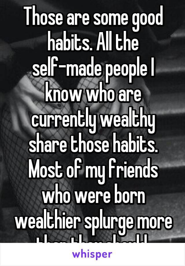 Those are some good habits. All the self-made people I know who are currently wealthy share those habits. Most of my friends who were born wealthier splurge more than they should.