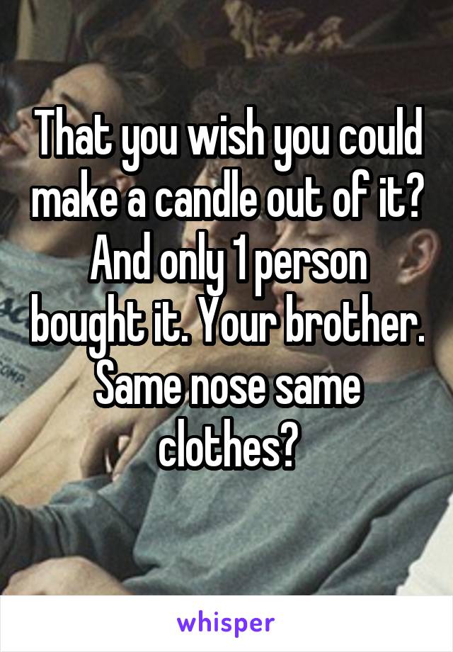 That you wish you could make a candle out of it? And only 1 person bought it. Your brother. Same nose same clothes?
