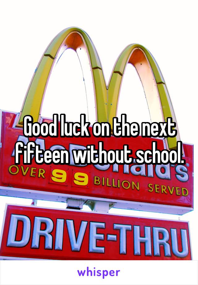 Good luck on the next fifteen without school.