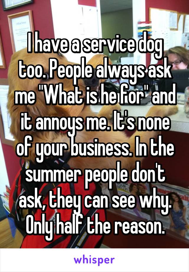 I have a service dog too. People always ask me "What is he for" and it annoys me. It's none of your business. In the summer people don't ask, they can see why. Only half the reason.