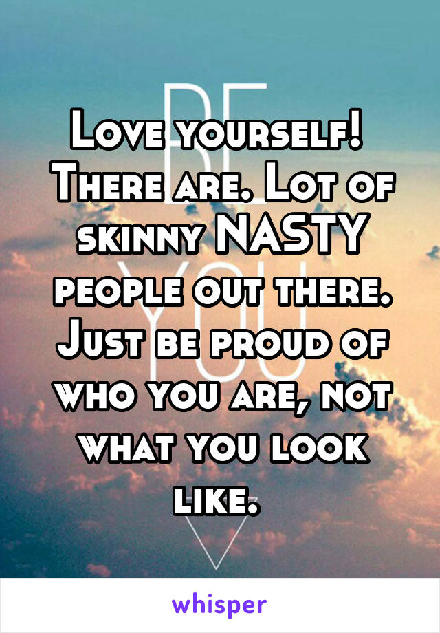 Love yourself!  There are. Lot of skinny NASTY people out there. Just be proud of who you are, not what you look like. 