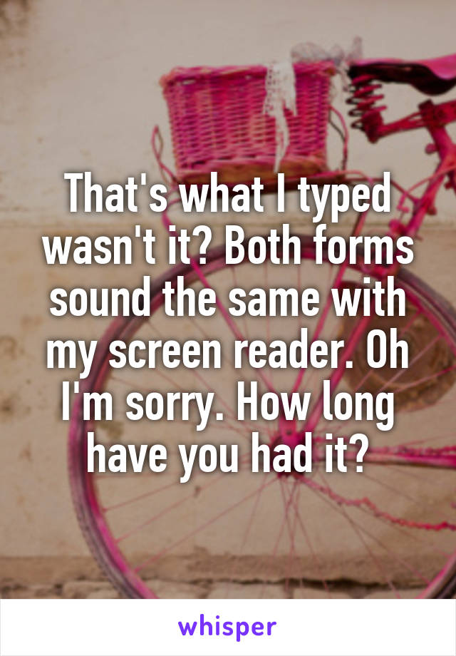 That's what I typed wasn't it? Both forms sound the same with my screen reader. Oh I'm sorry. How long have you had it?