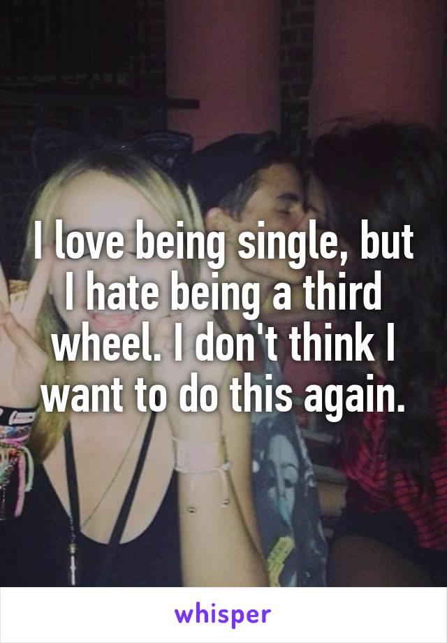 I love being single, but I hate being a third wheel. I don't think I want to do this again.