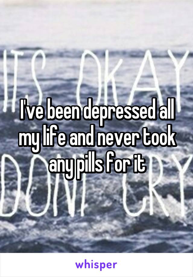 I've been depressed all my life and never took any pills for it