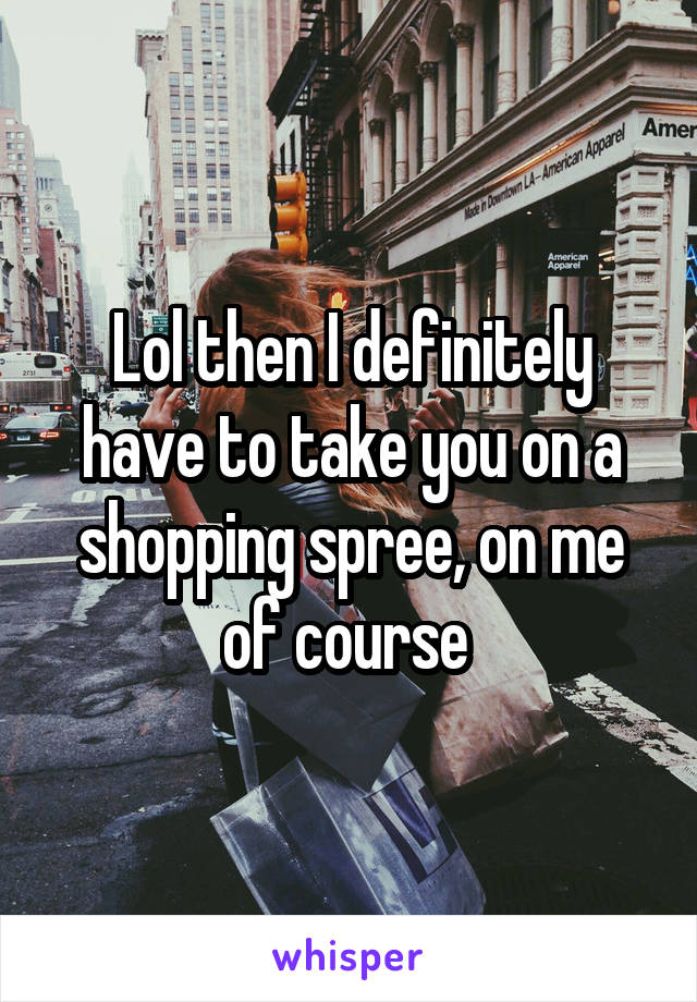 Lol then I definitely have to take you on a shopping spree, on me of course 