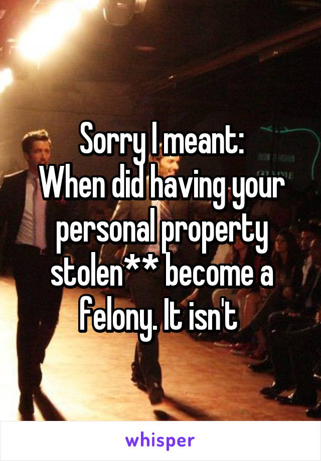 Sorry I meant:
When did having your personal property stolen** become a felony. It isn't 