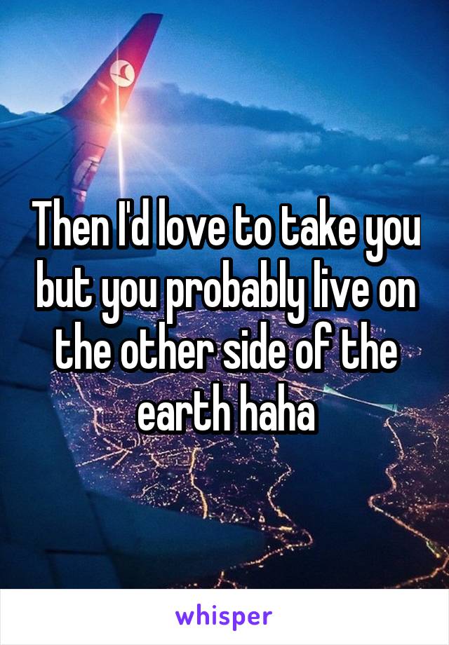 Then I'd love to take you but you probably live on the other side of the earth haha