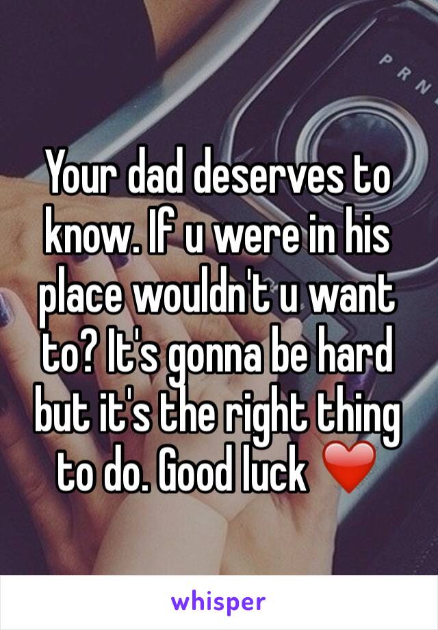 Your dad deserves to know. If u were in his place wouldn't u want to? It's gonna be hard but it's the right thing to do. Good luck ❤️