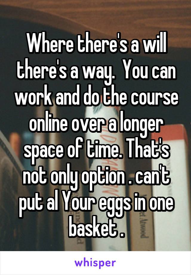 Where there's a will there's a way.  You can work and do the course online over a longer space of time. That's not only option . can't put al Your eggs in one basket .