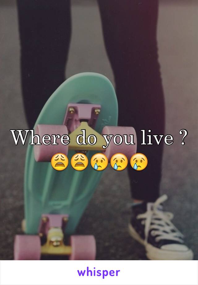 Where do you live ? 
😩😩😢😢😢