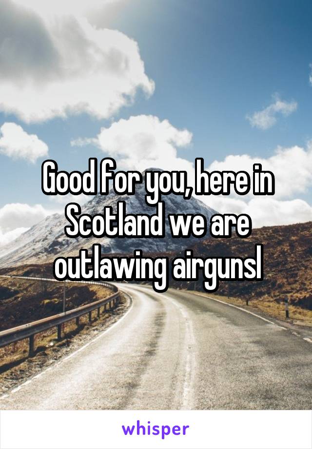 Good for you, here in Scotland we are outlawing airgunsl