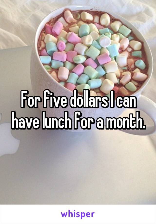 For five dollars I can have lunch for a month.