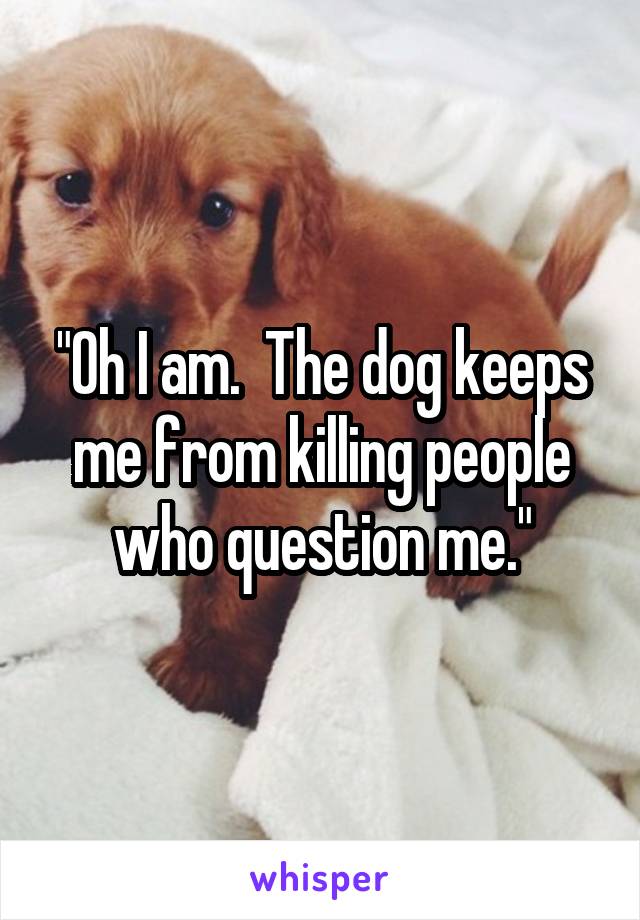 "Oh I am.  The dog keeps me from killing people who question me."