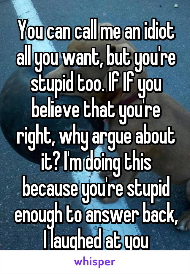 You can call me an idiot all you want, but you're stupid too. If If you believe that you're right, why argue about it? I'm doing this because you're stupid enough to answer back, I laughed at you