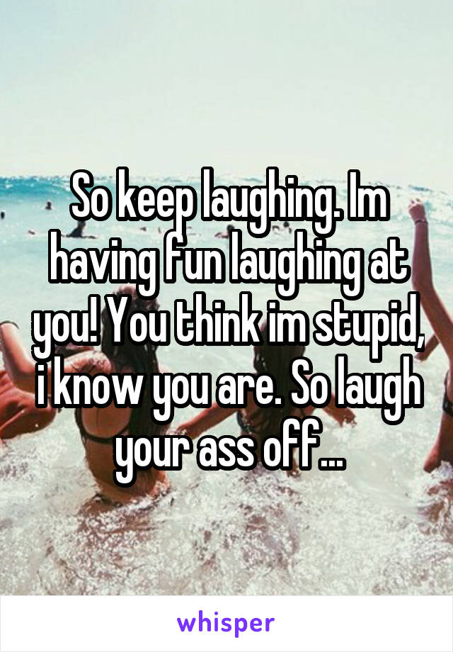 So keep laughing. Im having fun laughing at you! You think im stupid, i know you are. So laugh your ass off...