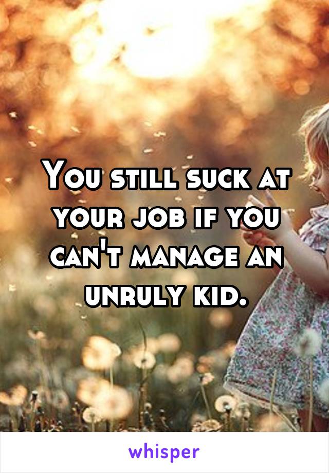 You still suck at your job if you can't manage an unruly kid.