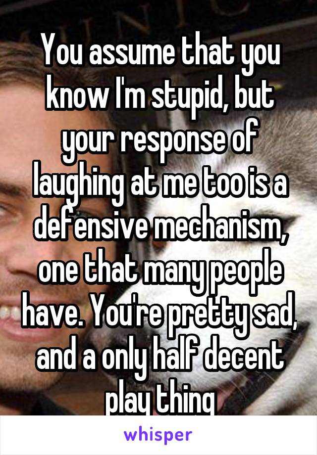 You assume that you know I'm stupid, but your response of laughing at me too is a defensive mechanism, one that many people have. You're pretty sad, and a only half decent play thing