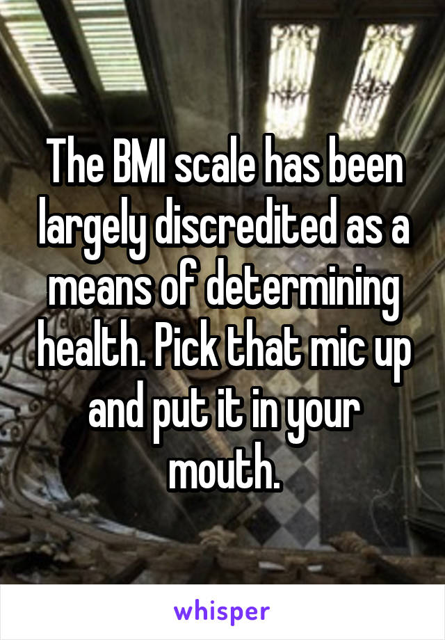 The BMI scale has been largely discredited as a means of determining health. Pick that mic up and put it in your mouth.