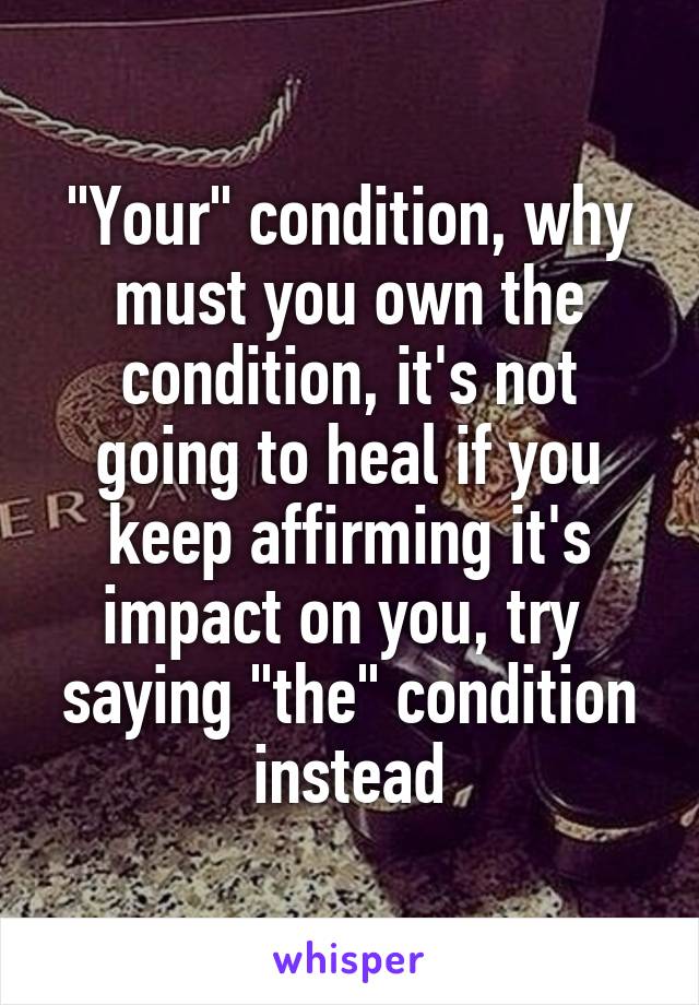 "Your" condition, why must you own the condition, it's not going to heal if you keep affirming it's impact on you, try  saying "the" condition instead