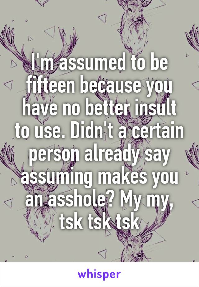 I'm assumed to be fifteen because you have no better insult to use. Didn't a certain person already say assuming makes you an asshole? My my, tsk tsk tsk