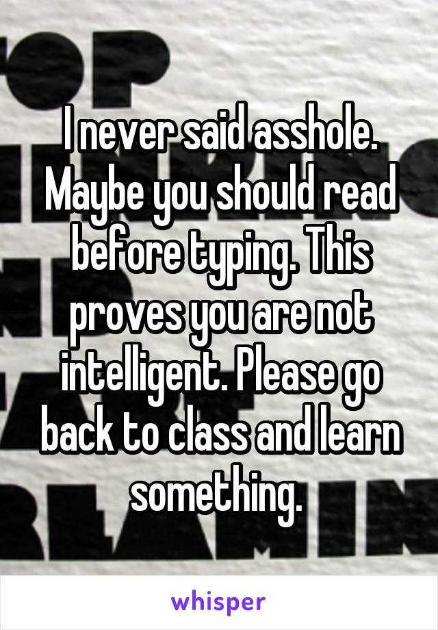 I never said asshole. Maybe you should read before typing. This proves you are not intelligent. Please go back to class and learn something. 